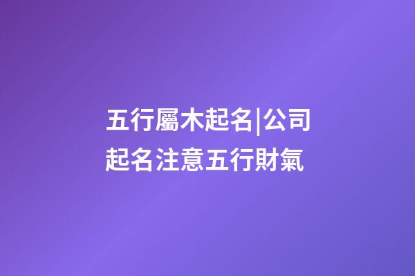 五行屬木起名|公司起名注意五行財氣-第1張-公司起名-玄機派